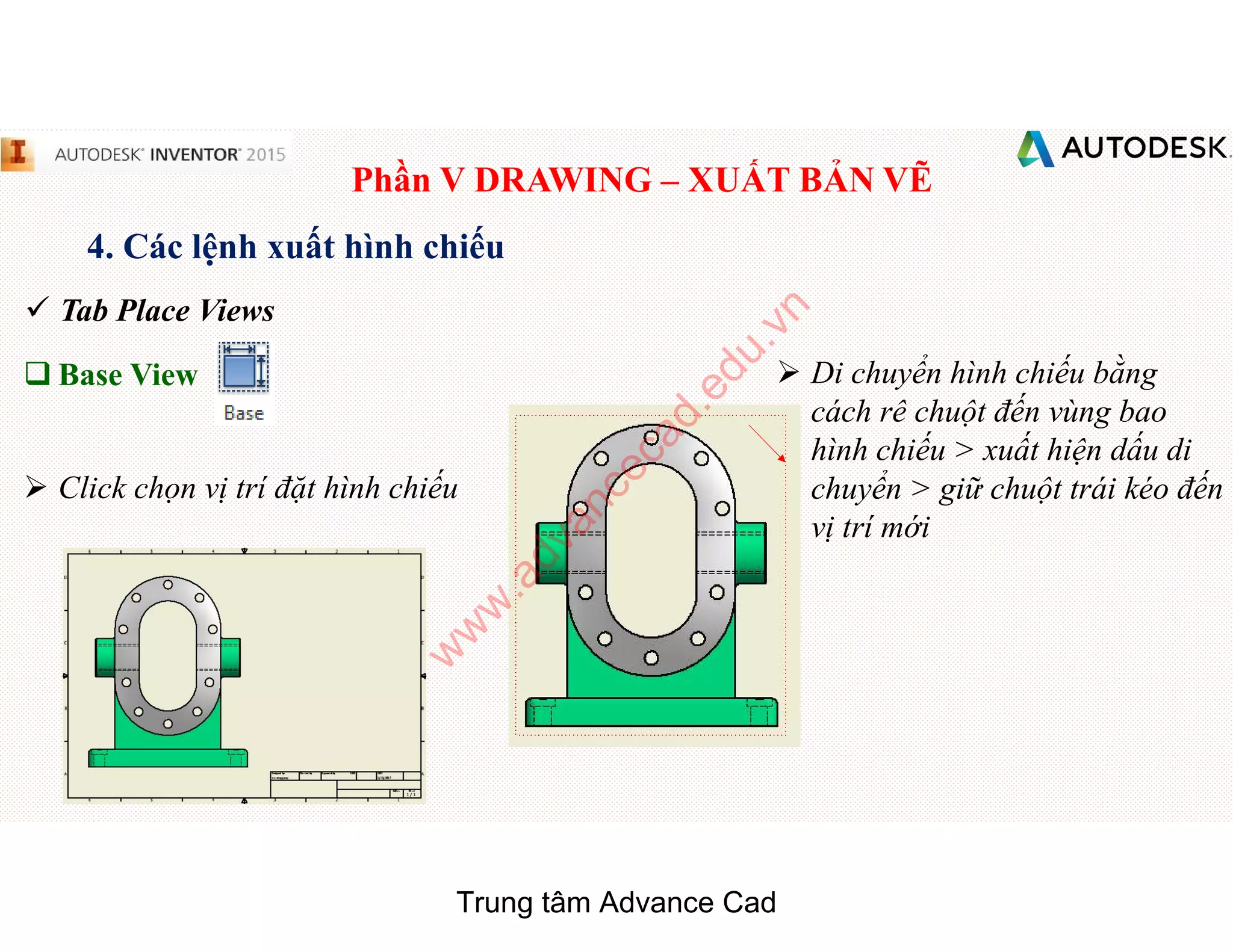 Phần V DRAWING – XUẤT BẢN VẼ
4. Các lệnh xuất hình chiếu
 Tab Place Views
q Base View
 Click chọn vị trí đặt hình chiếu
 Di chuyển hình chiếu bằng
cách rê chuột đến vùng bao
hình chiếu > xuất hiện dấu di
chuyển > giữ chuột trái kéo đến
vị trí mới
Trung tâm Advance Cad
w
w
w
.advancecad.edu.vn
 