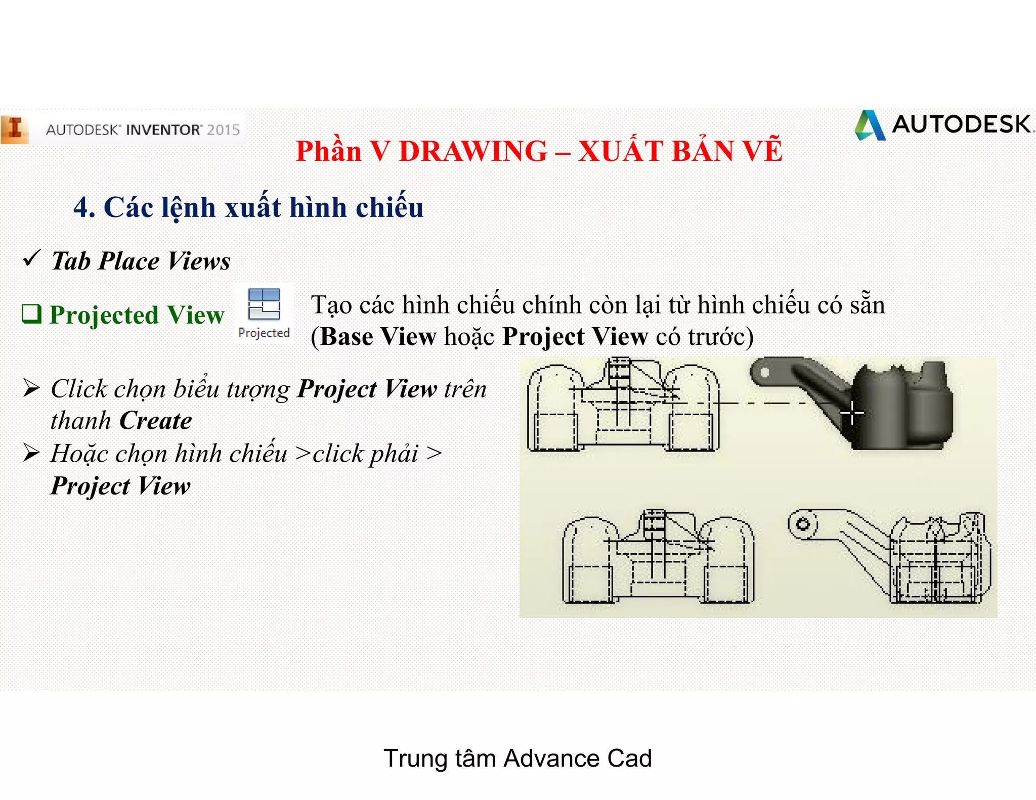 Phần V DRAWING – XUẤT BẢN VẼ
4. Các lệnh xuất hình chiếu
 Tab Place Views
q Projected View Tạo các hình chiếu chính còn lại từ hình chiếu có sẵn
(Base View hoặc Project View có trước)
 Click chọn biểu tượng Project View trên
thanh Create
 Hoặc chọn hình chiếu >click phải >
Project View
Trung tâm Advance Cad
 