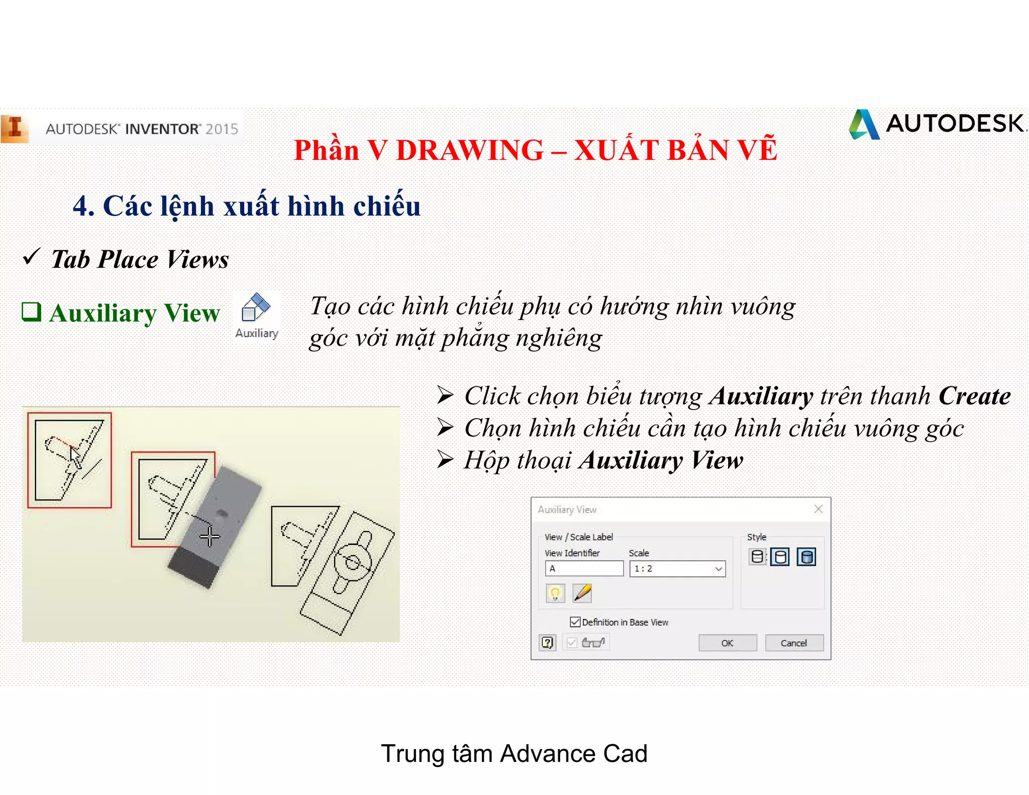 Phần V DRAWING – XUẤT BẢN VẼ
4. Các lệnh xuất hình chiếu
 Tab Place Views
q Auxiliary View Tạo các hình chiếu phụ có hướng nhìn vuông
góc với mặt phẳng nghiêng
 Click chọn biểu tượng Auxiliary trên thanh Create
 Chọn hình chiếu cần tạo hình chiếu vuông góc
 Hộp thoại Auxiliary View
Trung tâm Advance Cad
 