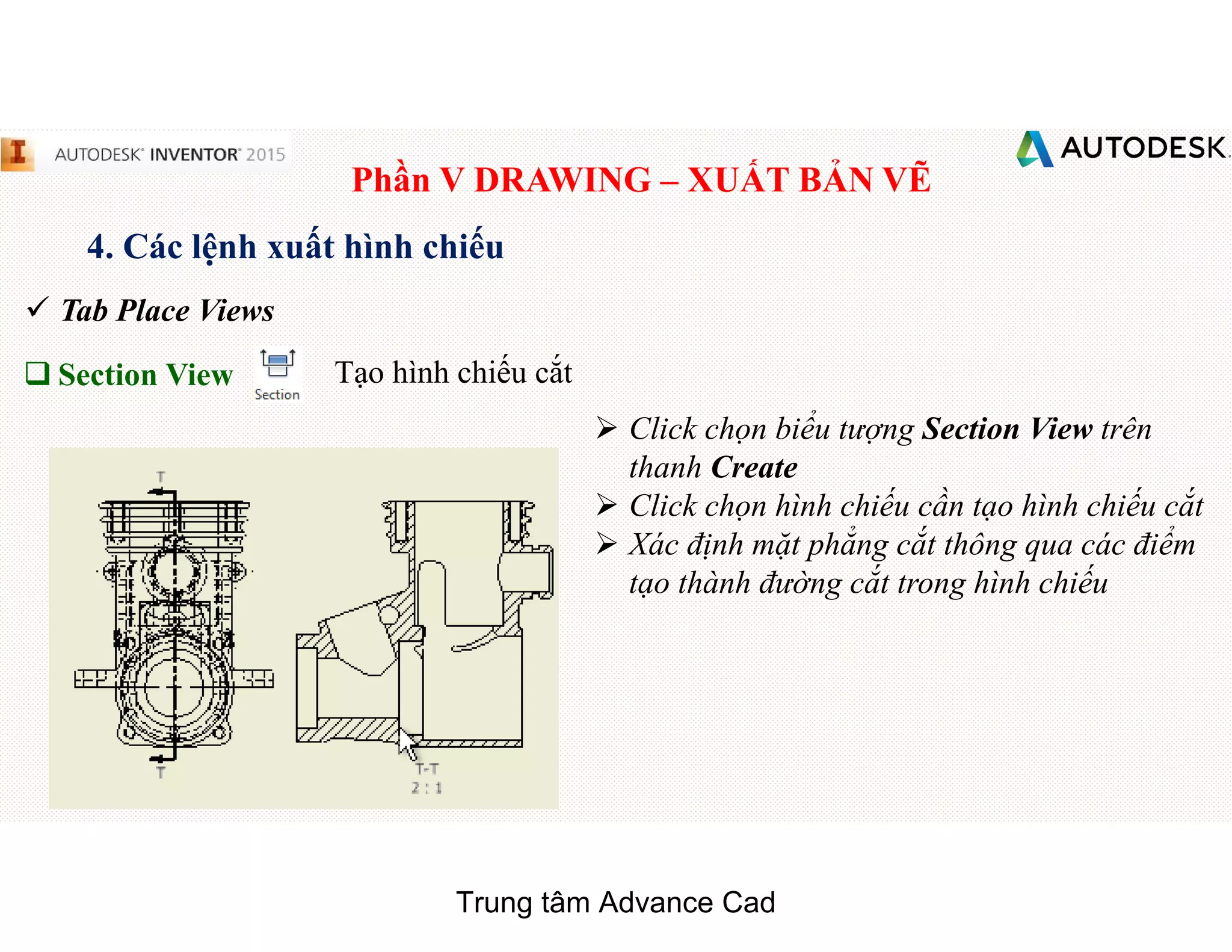 Phần V DRAWING – XUẤT BẢN VẼ
4. Các lệnh xuất hình chiếu
 Tab Place Views
q Section View Tạo hình chiếu cắt
 Click chọn biểu tượng Section View trên
thanh Create
 Click chọn hình chiếu cần tạo hình chiếu cắt
 Xác định mặt phẳng cắt thông qua các điểm
tạo thành đường cắt trong hình chiếu
Trung tâm Advance Cad
 