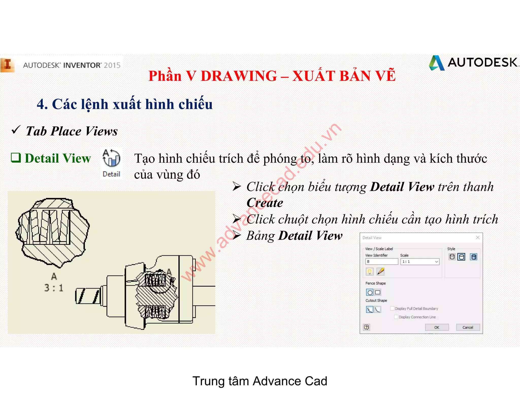 Phần V DRAWING – XUẤT BẢN VẼ
4. Các lệnh xuất hình chiếu
 Tab Place Views
q Detail View Tạo hình chiếu trích để phóng to, làm rõ hình dạng và kích thước
của vùng đó
 Click chọn biểu tượng Detail View trên thanh
Create
 Click chuột chọn hình chiếu cần tạo hình trích
 Bảng Detail View
Trung tâm Advance Cad
w
w
w
.advancecad.edu.vn
 
