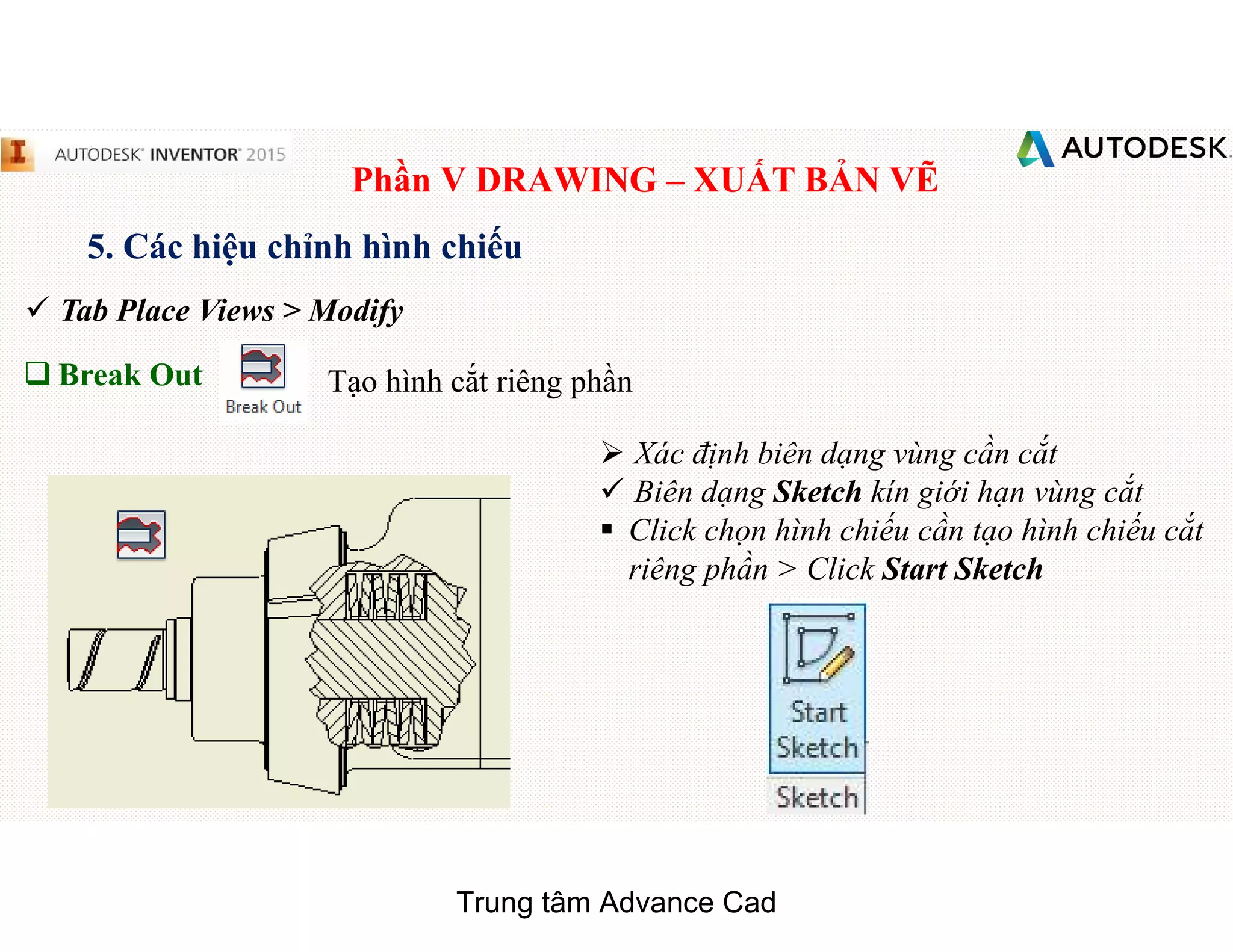 Phần V DRAWING – XUẤT BẢN VẼ
5. Các hiệu chỉnh hình chiếu
 Tab Place Views > Modify
q Break Out Tạo hình cắt riêng phần
 Xác định biên dạng vùng cần cắt
 Biên dạng Sketch kín giới hạn vùng cắt
§ Click chọn hình chiếu cần tạo hình chiếu cắt
riêng phần > Click Start Sketch
Trung tâm Advance Cad
 