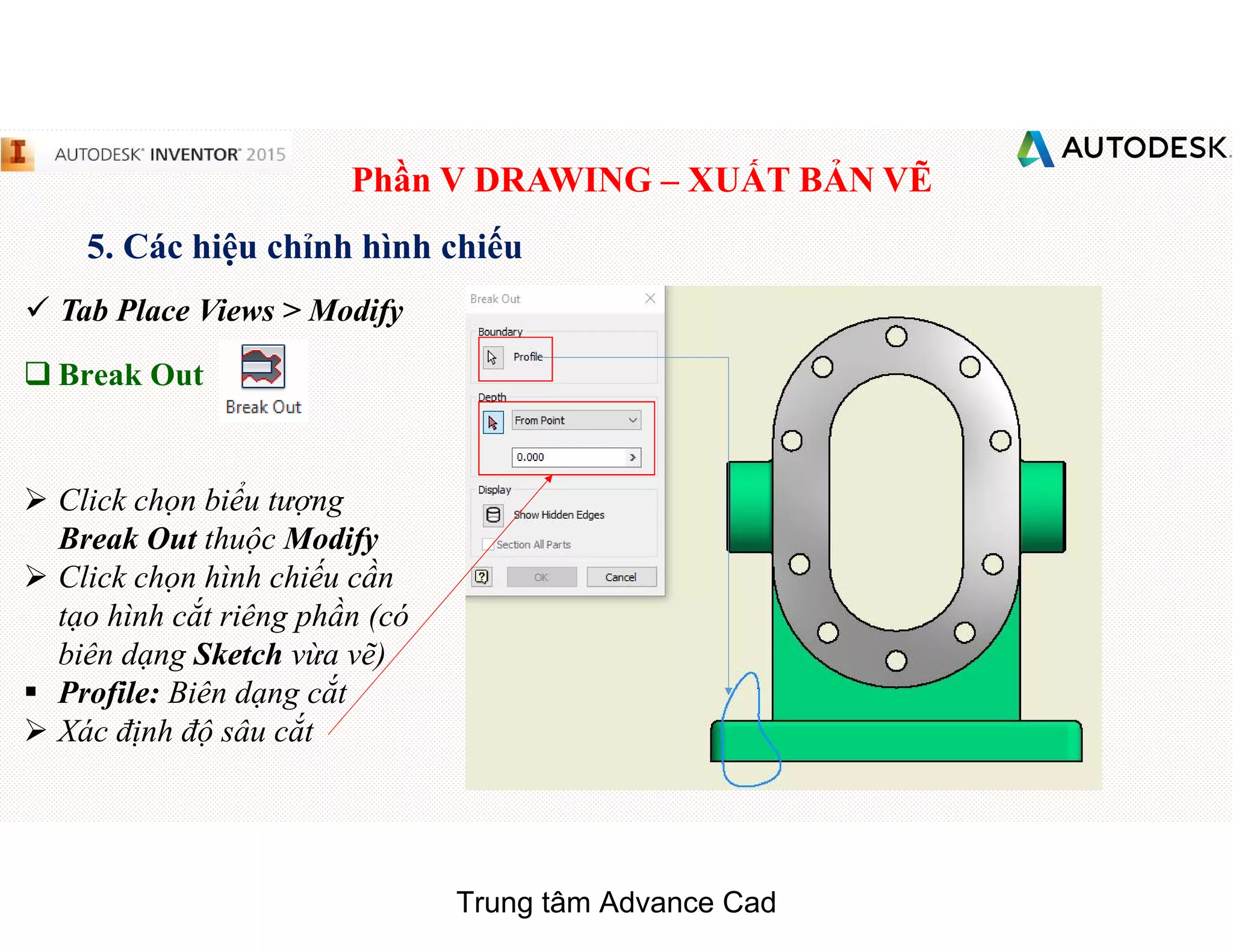 Phần V DRAWING – XUẤT BẢN VẼ
5. Các hiệu chỉnh hình chiếu
 Tab Place Views > Modify
q Break Out
 Click chọn biểu tượng
Break Out thuộc Modify
 Click chọn hình chiếu cần
tạo hình cắt riêng phần (có
biên dạng Sketch vừa vẽ)
§ Profile: Biên dạng cắt
 Xác định độ sâu cắt
Trung tâm Advance Cad
 