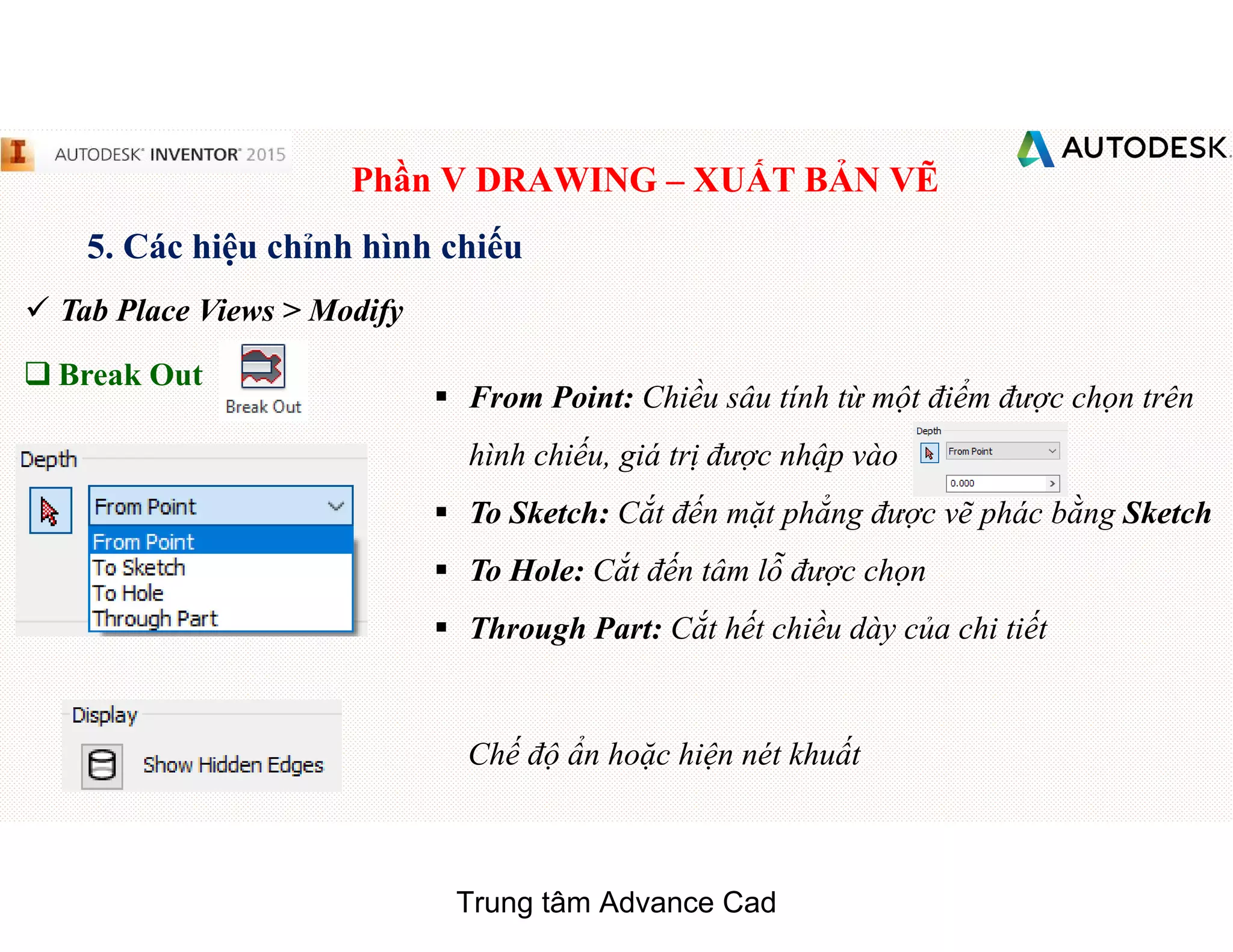 Phần V DRAWING – XUẤT BẢN VẼ
5. Các hiệu chỉnh hình chiếu
 Tab Place Views > Modify
q Break Out
§ From Point: Chiều sâu tính từ một điểm được chọn trên
hình chiếu, giá trị được nhập vào
§ To Sketch: Cắt đến mặt phẳng được vẽ phác bằng Sketch
§ To Hole: Cắt đến tâm lỗ được chọn
§ Through Part: Cắt hết chiều dày của chi tiết
Chế độ ẩn hoặc hiện nét khuất
Trung tâm Advance Cad
 