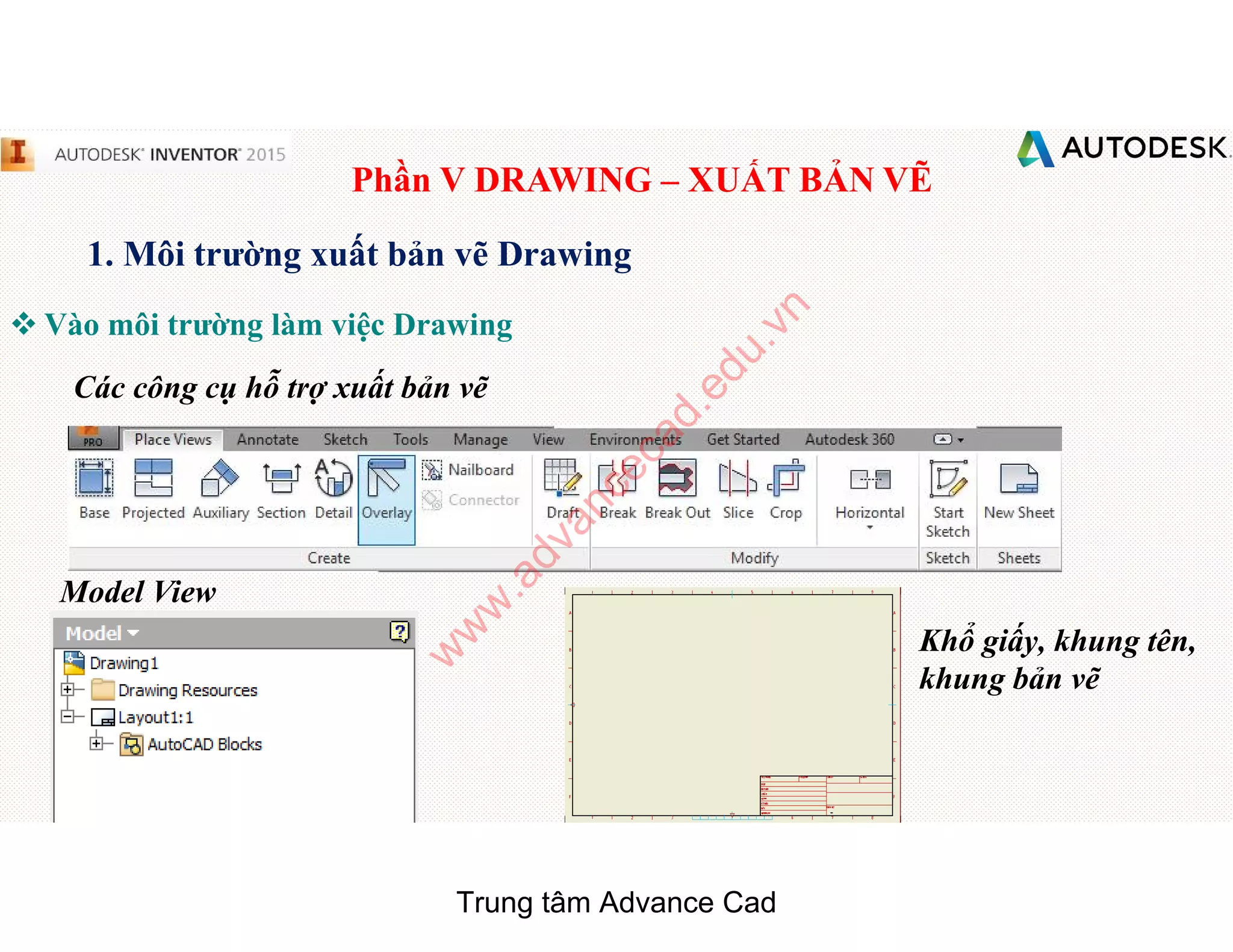 Phần V DRAWING – XUẤT BẢN VẼ
1. Môi trường xuất bản vẽ Drawing
 Vào môi trường làm việc Drawing
Các công cụ hỗ trợ xuất bản vẽ
Model View
Khổ giấy, khung tên,
khung bản vẽ
Trung tâm Advance Cad
w
w
w
.advancecad.edu.vn
 