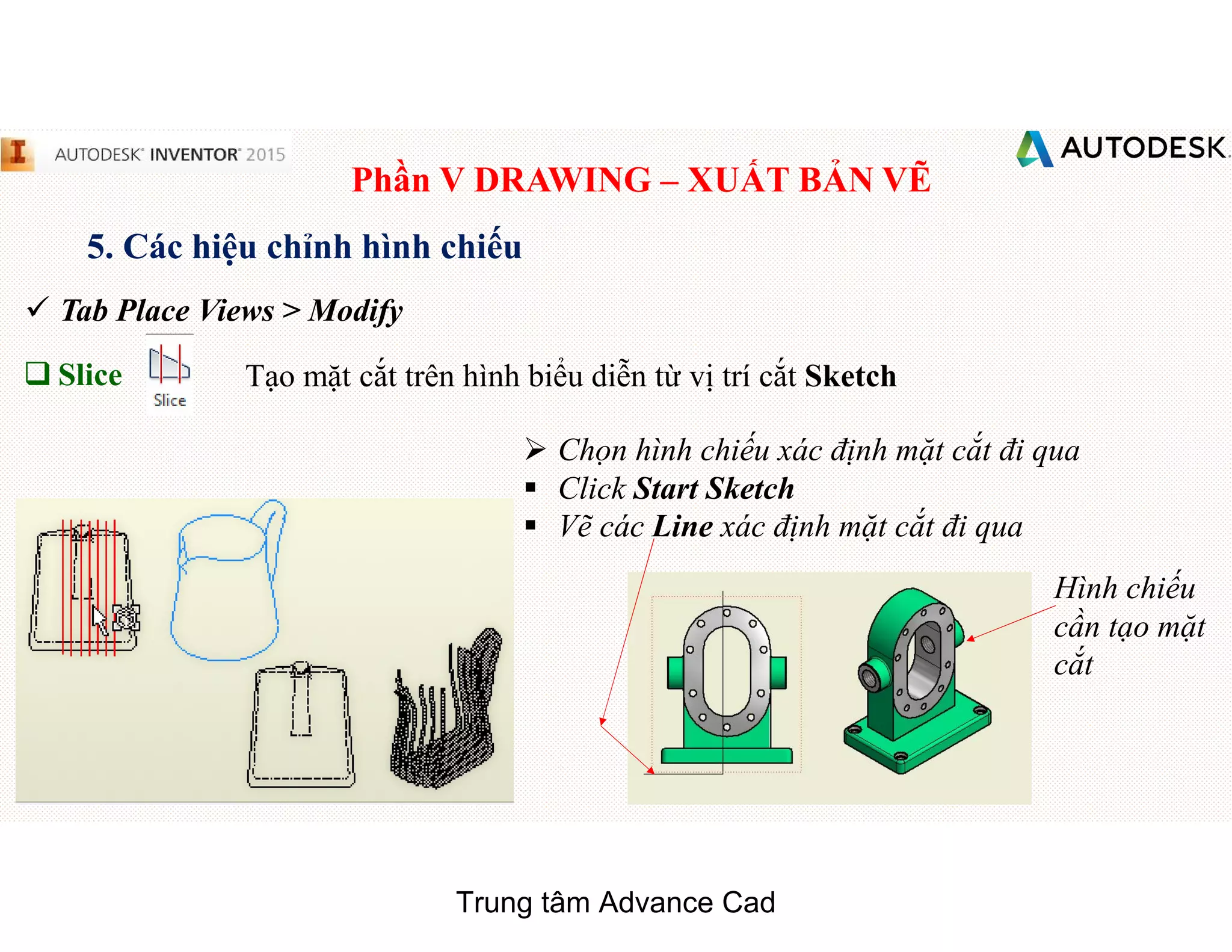 Phần V DRAWING – XUẤT BẢN VẼ
5. Các hiệu chỉnh hình chiếu
 Tab Place Views > Modify
q Slice Tạo mặt cắt trên hình biểu diễn từ vị trí cắt Sketch
 Chọn hình chiếu xác định mặt cắt đi qua
§ Click Start Sketch
§ Vẽ các Line xác định mặt cắt đi qua
Hình chiếu
cần tạo mặt
cắt
Trung tâm Advance Cad
 