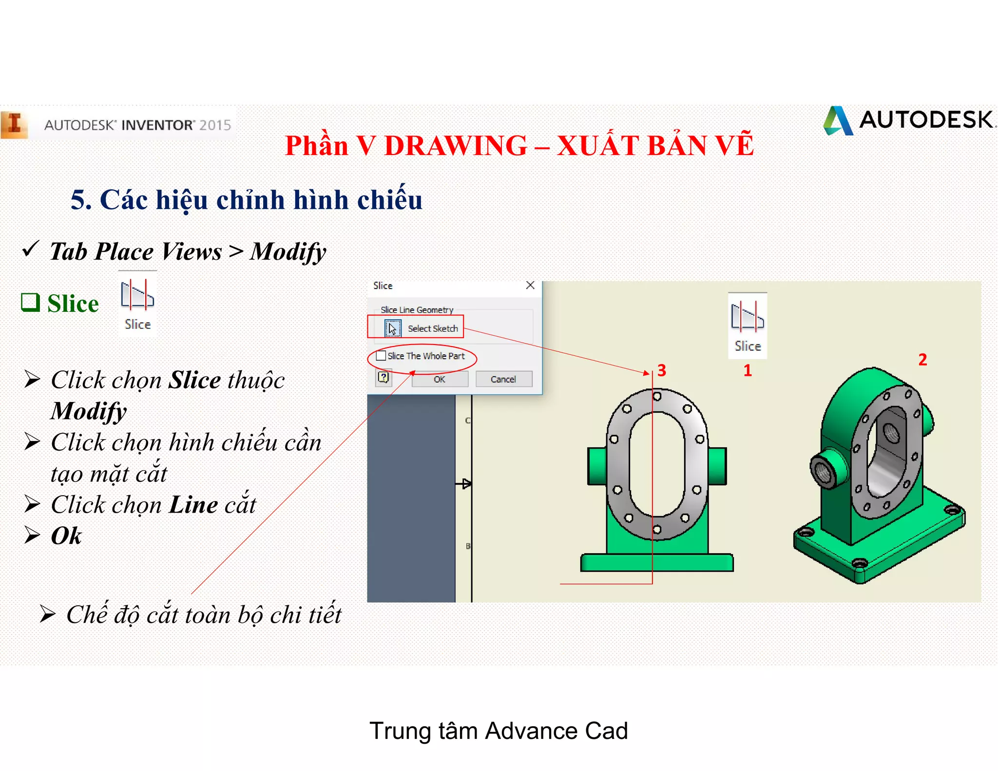 Phần V DRAWING – XUẤT BẢN VẼ
5. Các hiệu chỉnh hình chiếu
 Tab Place Views > Modify
q Slice
 Click chọn Slice thuộc
Modify
 Click chọn hình chiếu cần
tạo mặt cắt
 Click chọn Line cắt
 Ok
1
2
3
 Chế độ cắt toàn bộ chi tiết
Trung tâm Advance Cad
 