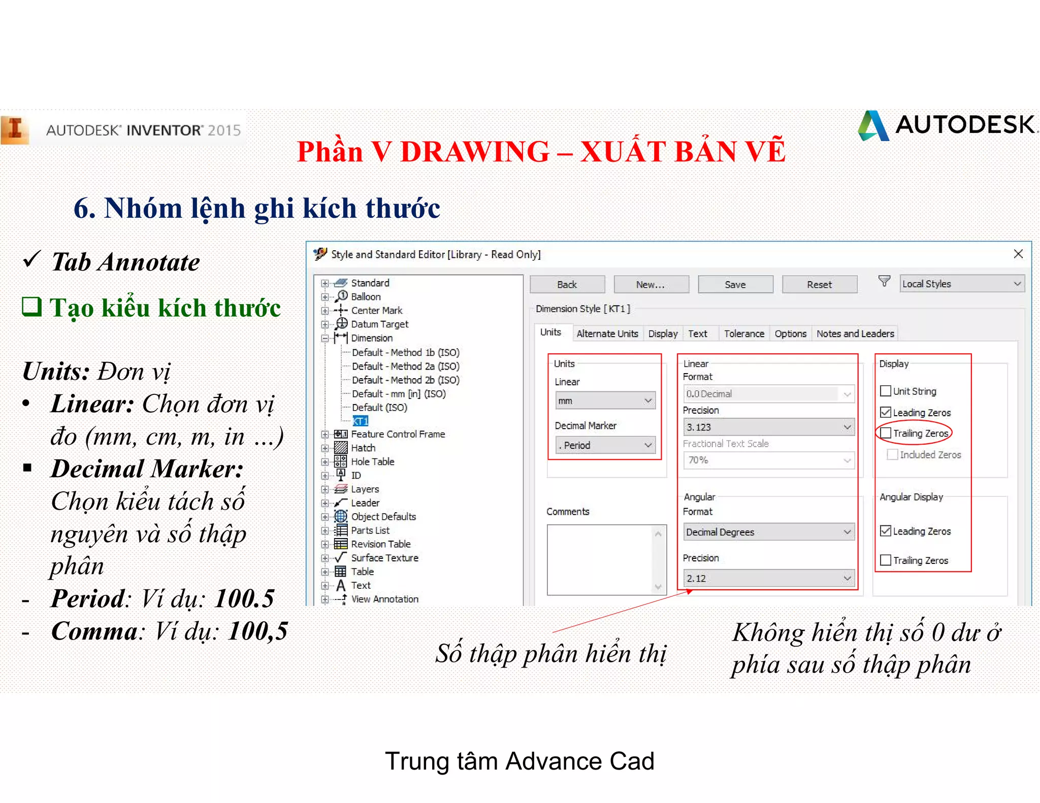Phần V DRAWING – XUẤT BẢN VẼ
6. Nhóm lệnh ghi kích thước
 Tab Annotate
q Tạo kiểu kích thước
Units: Đơn vị
• Linear: Chọn đơn vị
đo (mm, cm, m, in …)
§ Decimal Marker:
Chọn kiểu tách số
nguyên và số thập
phân
- Period: Ví dụ: 100.5
- Comma: Ví dụ: 100,5
Số thập phân hiển thị
Không hiển thị số 0 dư ở
phía sau số thập phân
Trung tâm Advance Cad
 