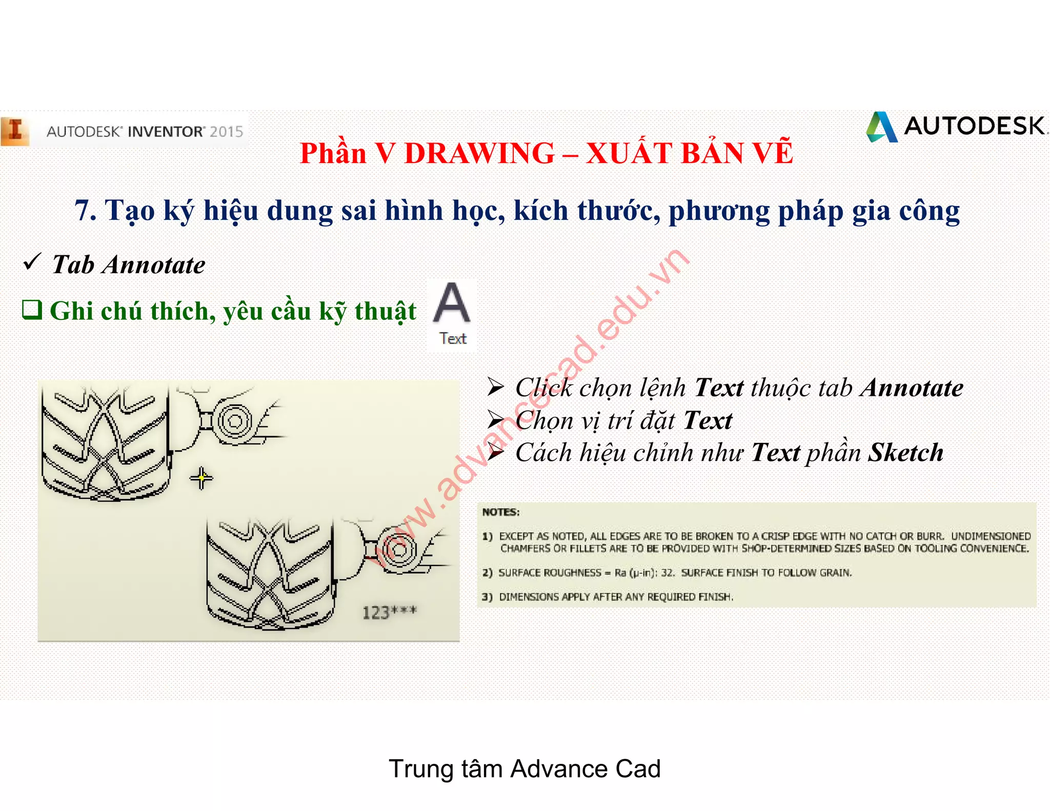 Phần V DRAWING – XUẤT BẢN VẼ
7. Tạo ký hiệu dung sai hình học, kích thước, phương pháp gia công
 Tab Annotate
q Ghi chú thích, yêu cầu kỹ thuật
 Click chọn lệnh Text thuộc tab Annotate
 Chọn vị trí đặt Text
 Cách hiệu chỉnh như Text phần Sketch
Trung tâm Advance Cad
w
w
w
.advancecad.edu.vn
 