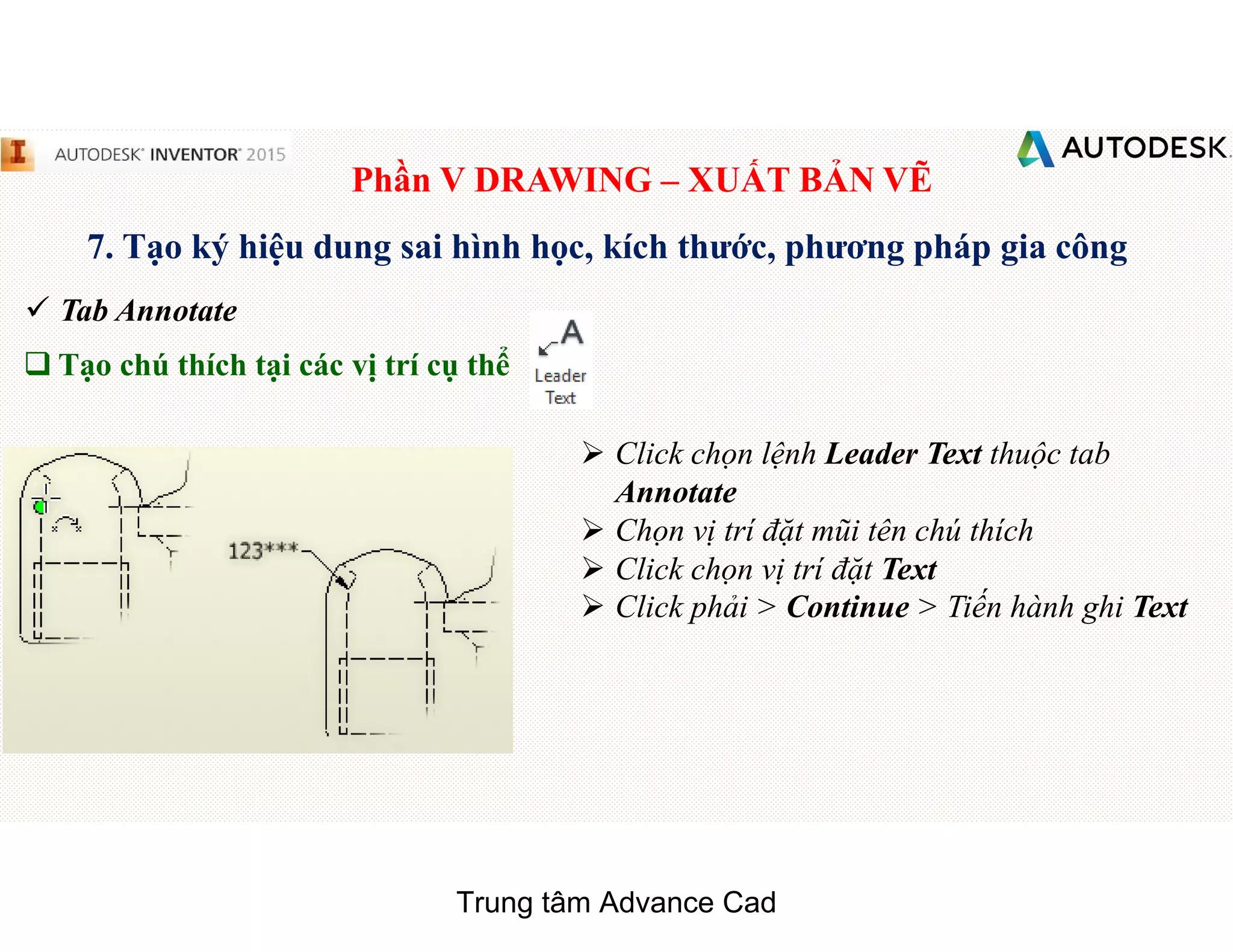 Phần V DRAWING – XUẤT BẢN VẼ
7. Tạo ký hiệu dung sai hình học, kích thước, phương pháp gia công
 Tab Annotate
q Tạo chú thích tại các vị trí cụ thể
 Click chọn lệnh Leader Text thuộc tab
Annotate
 Chọn vị trí đặt mũi tên chú thích
 Click chọn vị trí đặt Text
 Click phải > Continue > Tiến hành ghi Text
Trung tâm Advance Cad
 