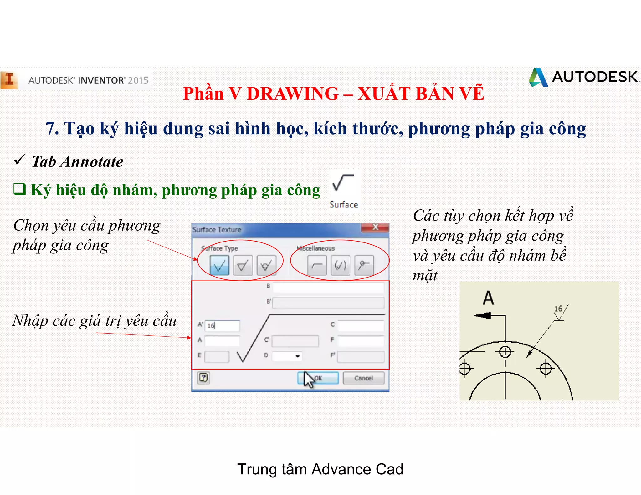 Phần V DRAWING – XUẤT BẢN VẼ
7. Tạo ký hiệu dung sai hình học, kích thước, phương pháp gia công
 Tab Annotate
q Ký hiệu độ nhám, phương pháp gia công
Chọn yêu cầu phương
pháp gia công
Nhập các giá trị yêu cầu
Các tùy chọn kết hợp về
phương pháp gia công
và yêu cầu độ nhám bề
mặt
Trung tâm Advance Cad
 