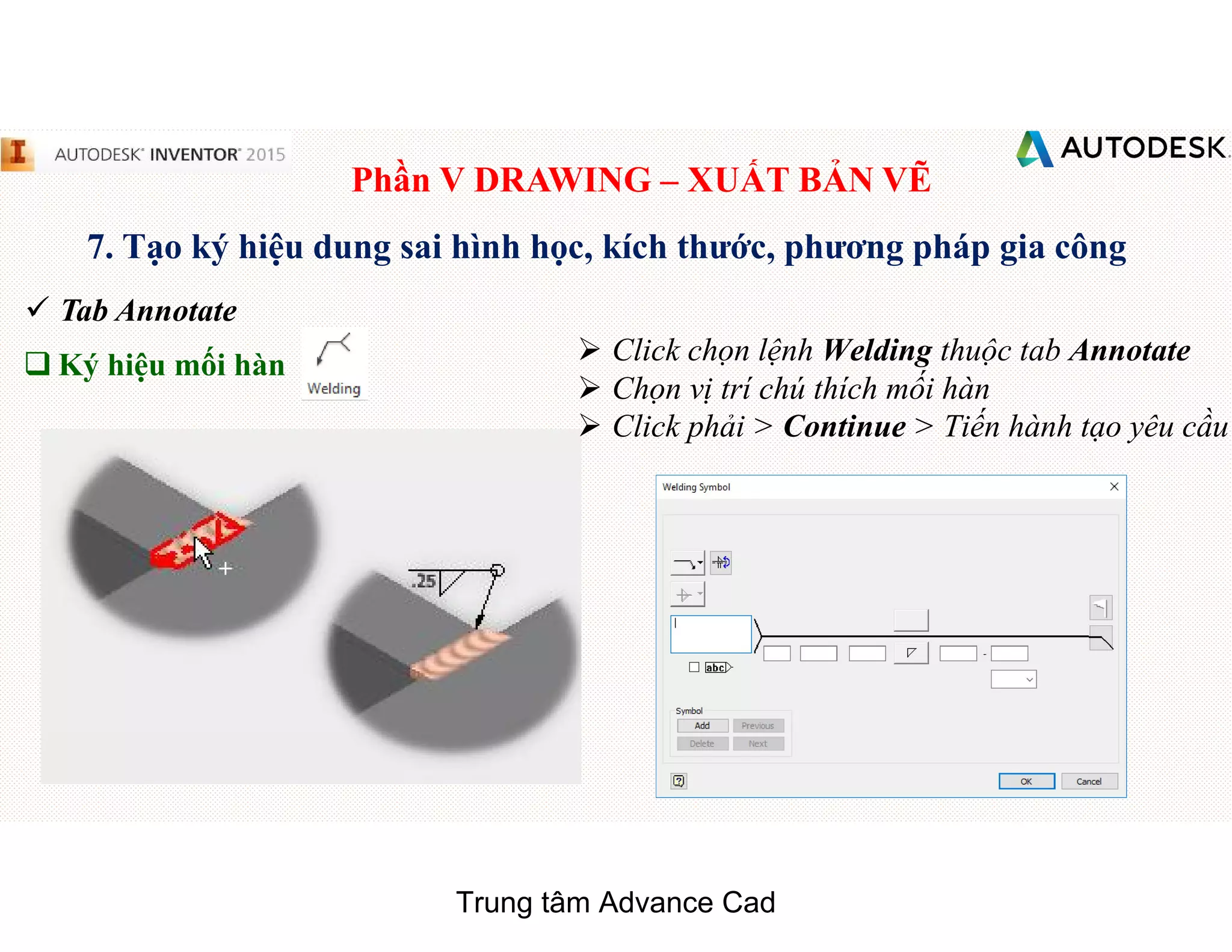 Phần V DRAWING – XUẤT BẢN VẼ
7. Tạo ký hiệu dung sai hình học, kích thước, phương pháp gia công
 Tab Annotate
q Ký hiệu mối hàn  Click chọn lệnh Welding thuộc tab Annotate
 Chọn vị trí chú thích mối hàn
 Click phải > Continue > Tiến hành tạo yêu cầu
Trung tâm Advance Cad
 