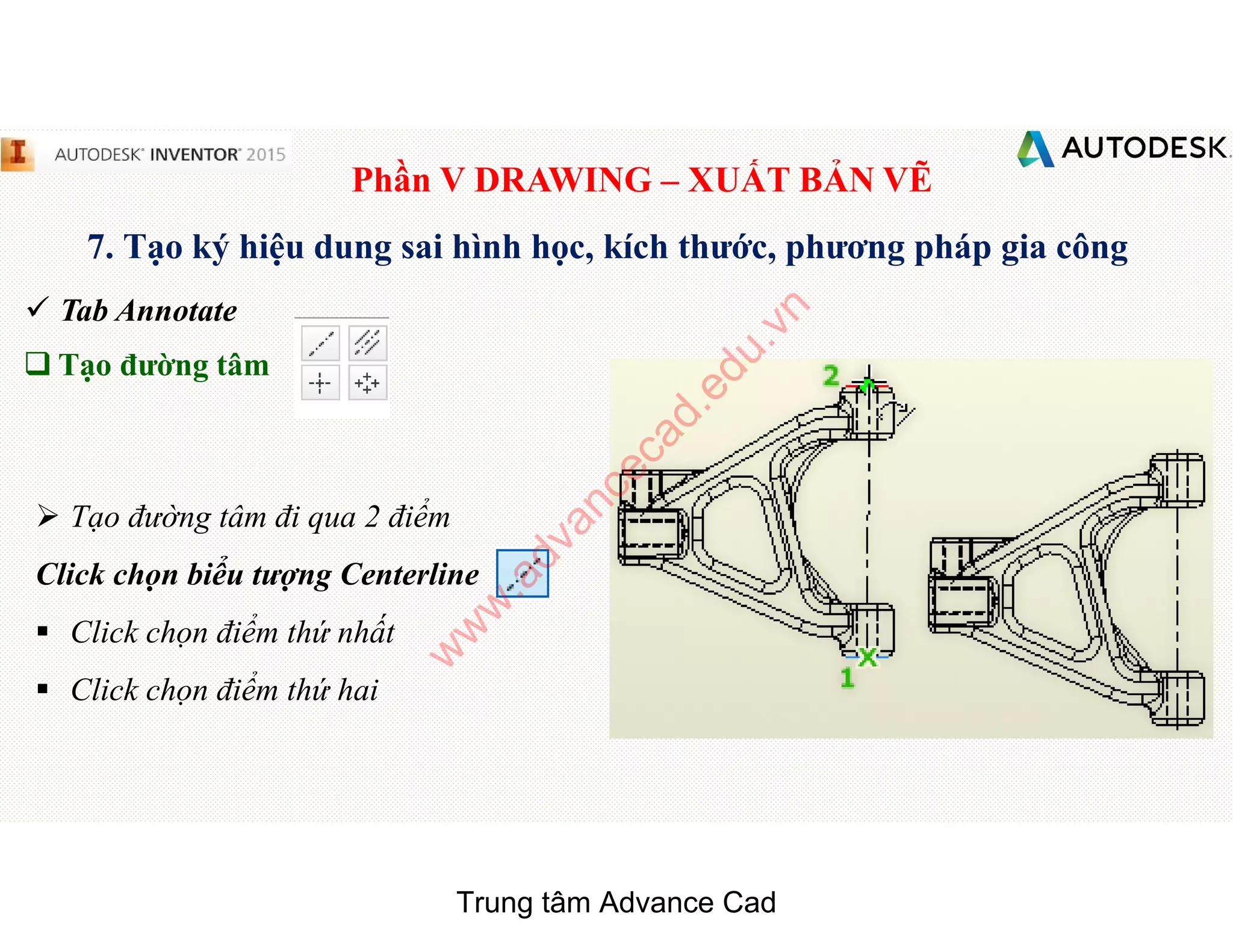 Phần V DRAWING – XUẤT BẢN VẼ
7. Tạo ký hiệu dung sai hình học, kích thước, phương pháp gia công
 Tab Annotate
q Tạo đường tâm
 Tạo đường tâm đi qua 2 điểm
Click chọn biểu tượng Centerline
§ Click chọn điểm thứ nhất
§ Click chọn điểm thứ hai
Trung tâm Advance Cad
w
w
w
.advancecad.edu.vn
 