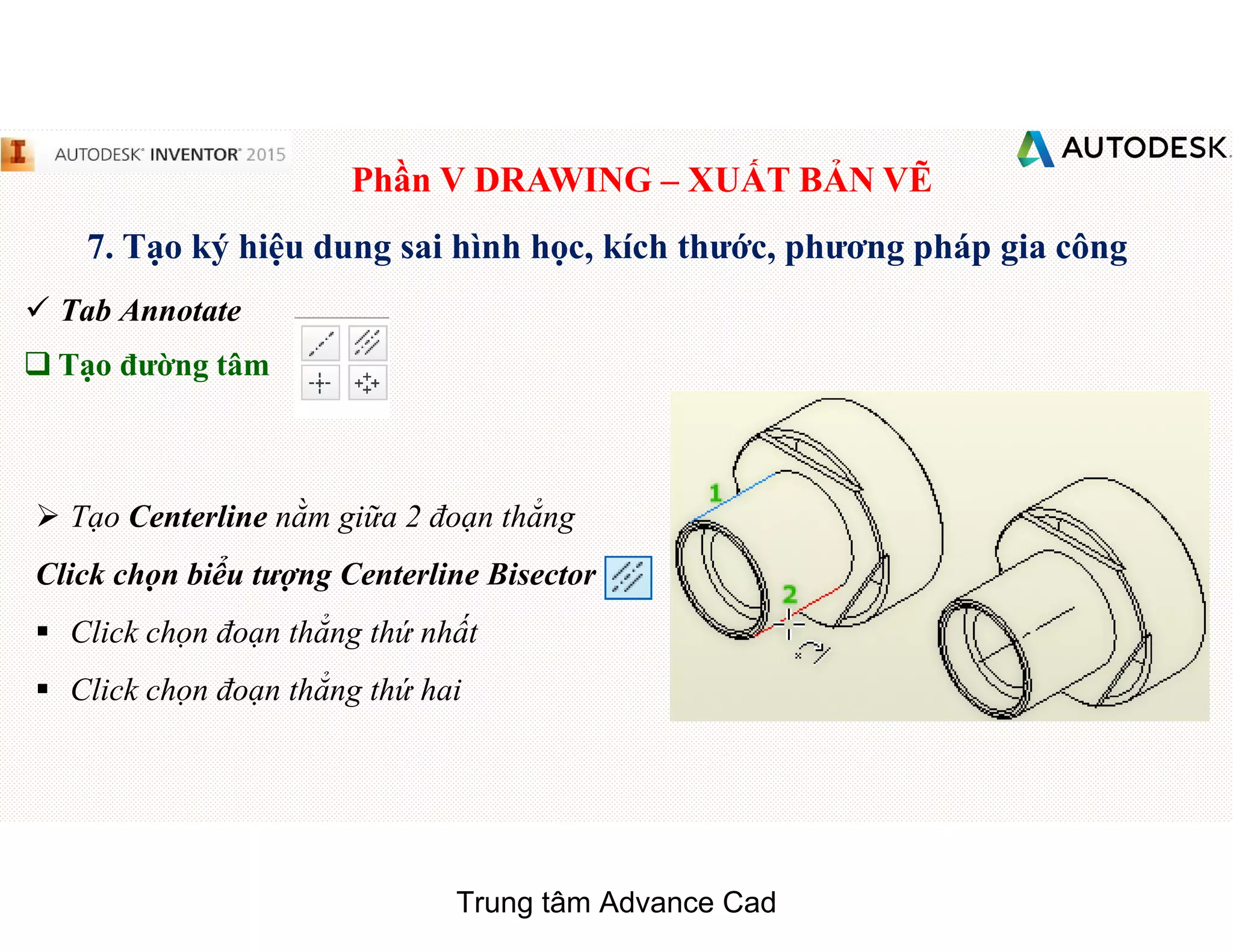 Phần V DRAWING – XUẤT BẢN VẼ
7. Tạo ký hiệu dung sai hình học, kích thước, phương pháp gia công
 Tab Annotate
q Tạo đường tâm
 Tạo Centerline nằm giữa 2 đoạn thẳng
Click chọn biểu tượng Centerline Bisector
§ Click chọn đoạn thẳng thứ nhất
§ Click chọn đoạn thẳng thứ hai
Trung tâm Advance Cad
 