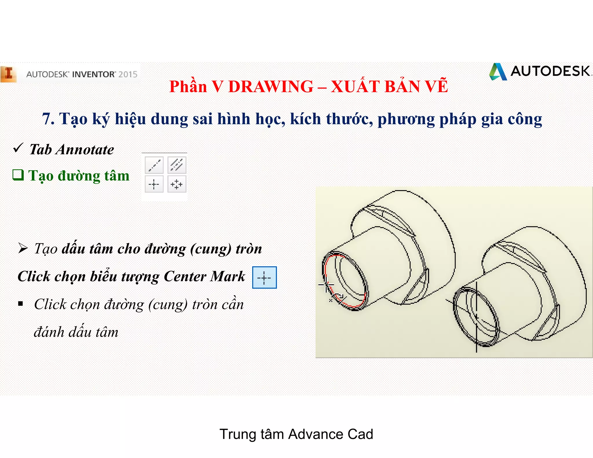 Phần V DRAWING – XUẤT BẢN VẼ
7. Tạo ký hiệu dung sai hình học, kích thước, phương pháp gia công
 Tab Annotate
q Tạo đường tâm
 Tạo dấu tâm cho đường (cung) tròn
Click chọn biểu tượng Center Mark
§ Click chọn đường (cung) tròn cần
đánh dấu tâm
Trung tâm Advance Cad
 