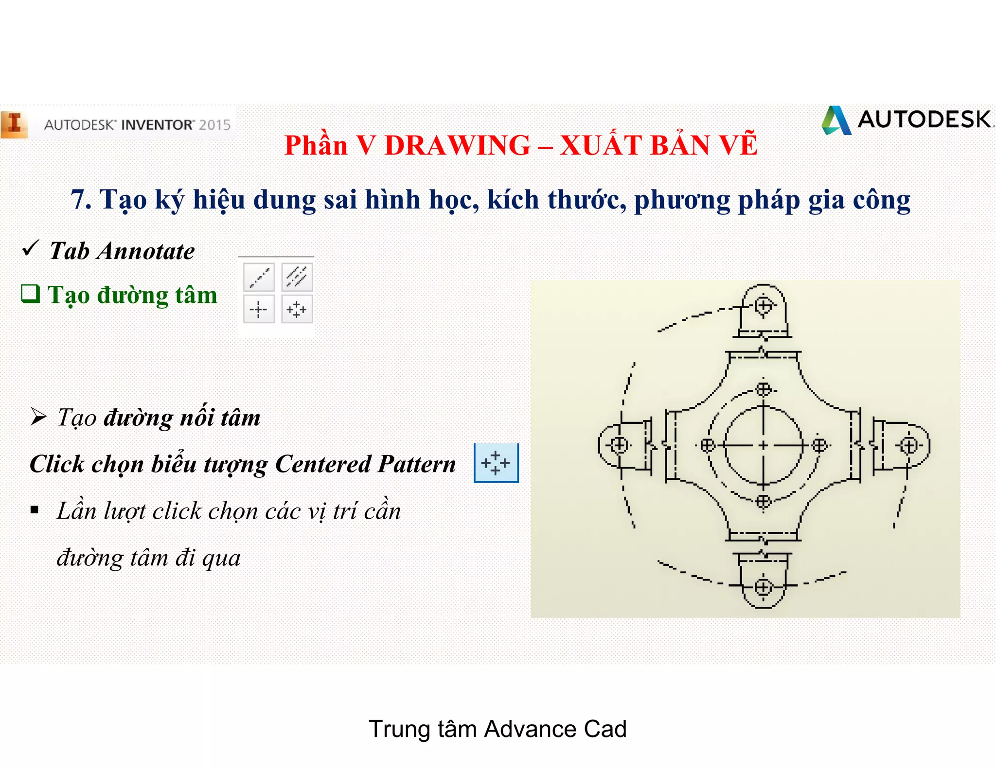 Phần V DRAWING – XUẤT BẢN VẼ
7. Tạo ký hiệu dung sai hình học, kích thước, phương pháp gia công
 Tab Annotate
q Tạo đường tâm
 Tạo đường nối tâm
Click chọn biểu tượng Centered Pattern
§ Lần lượt click chọn các vị trí cần
đường tâm đi qua
Trung tâm Advance Cad
 