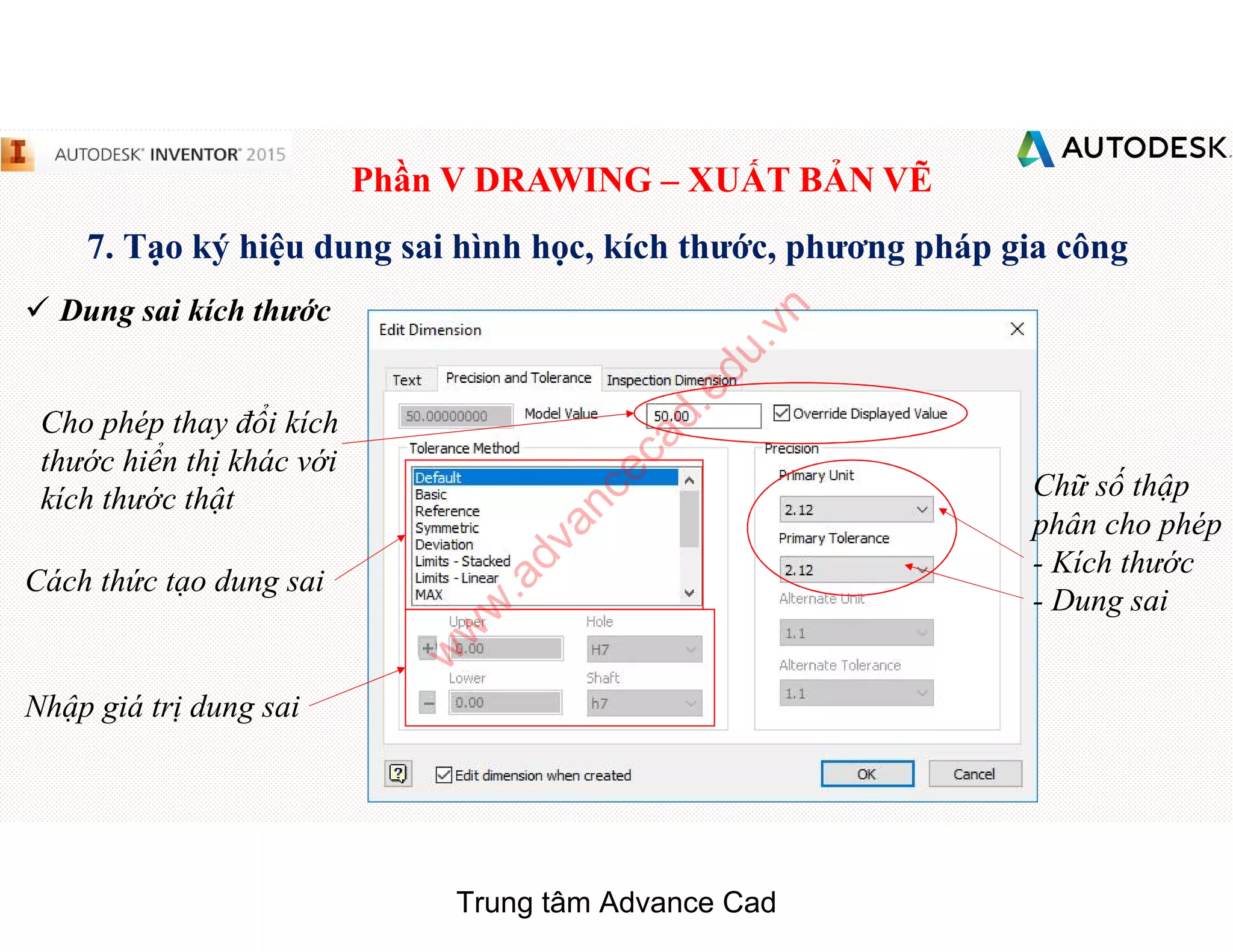 Phần V DRAWING – XUẤT BẢN VẼ
7. Tạo ký hiệu dung sai hình học, kích thước, phương pháp gia công
 Dung sai kích thước
Cho phép thay đổi kích
thước hiển thị khác với
kích thước thật
Cách thức tạo dung sai
Chữ số thập
phân cho phép
- Kích thước
- Dung sai
Nhập giá trị dung sai
Trung tâm Advance Cad
w
w
w
.advancecad.edu.vn
 