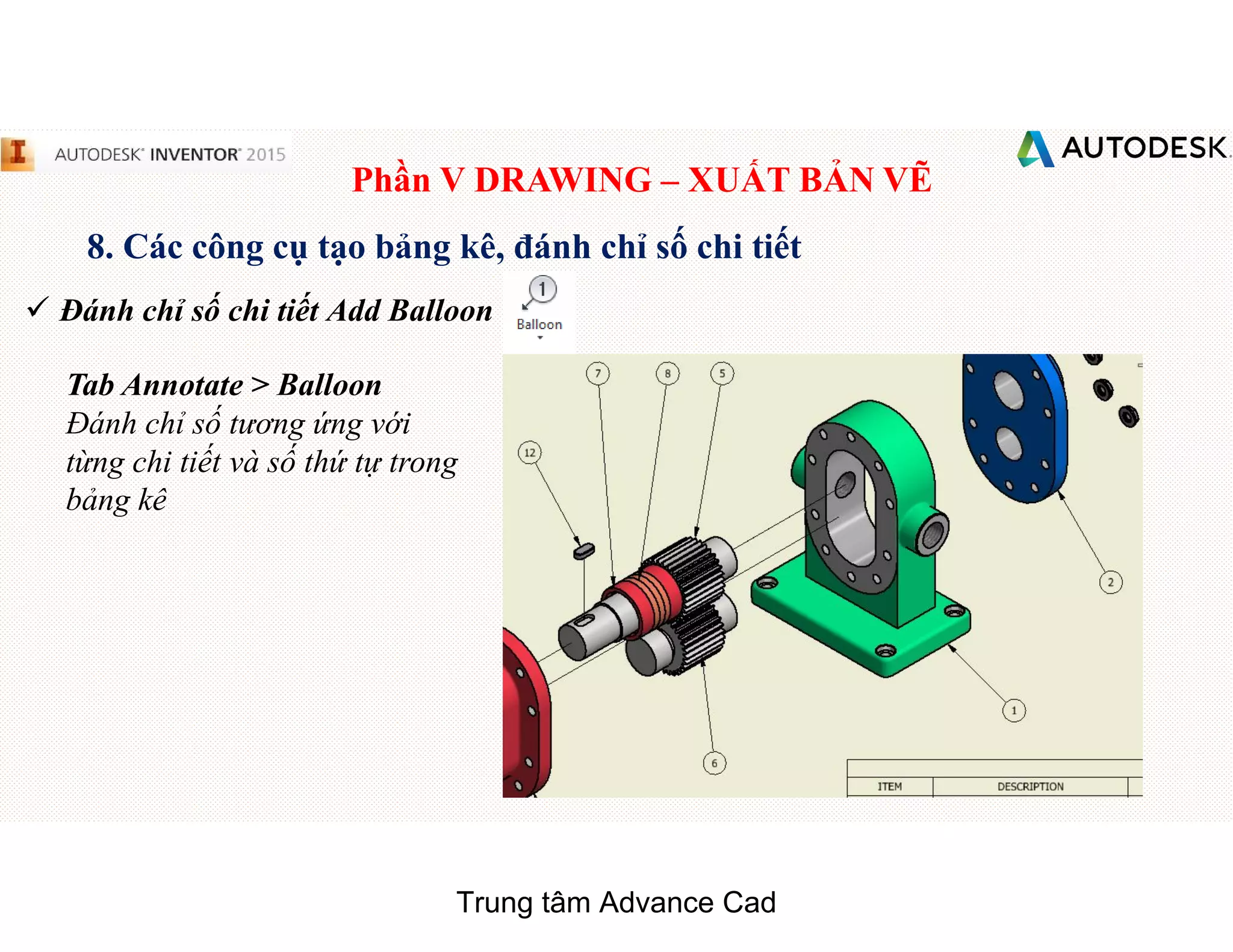 Phần V DRAWING – XUẤT BẢN VẼ
8. Các công cụ tạo bảng kê, đánh chỉ số chi tiết
 Đánh chỉ số chi tiết Add Balloon
Tab Annotate > Balloon
Đánh chỉ số tương ứng với
từng chi tiết và số thứ tự trong
bảng kê
Trung tâm Advance Cad
 