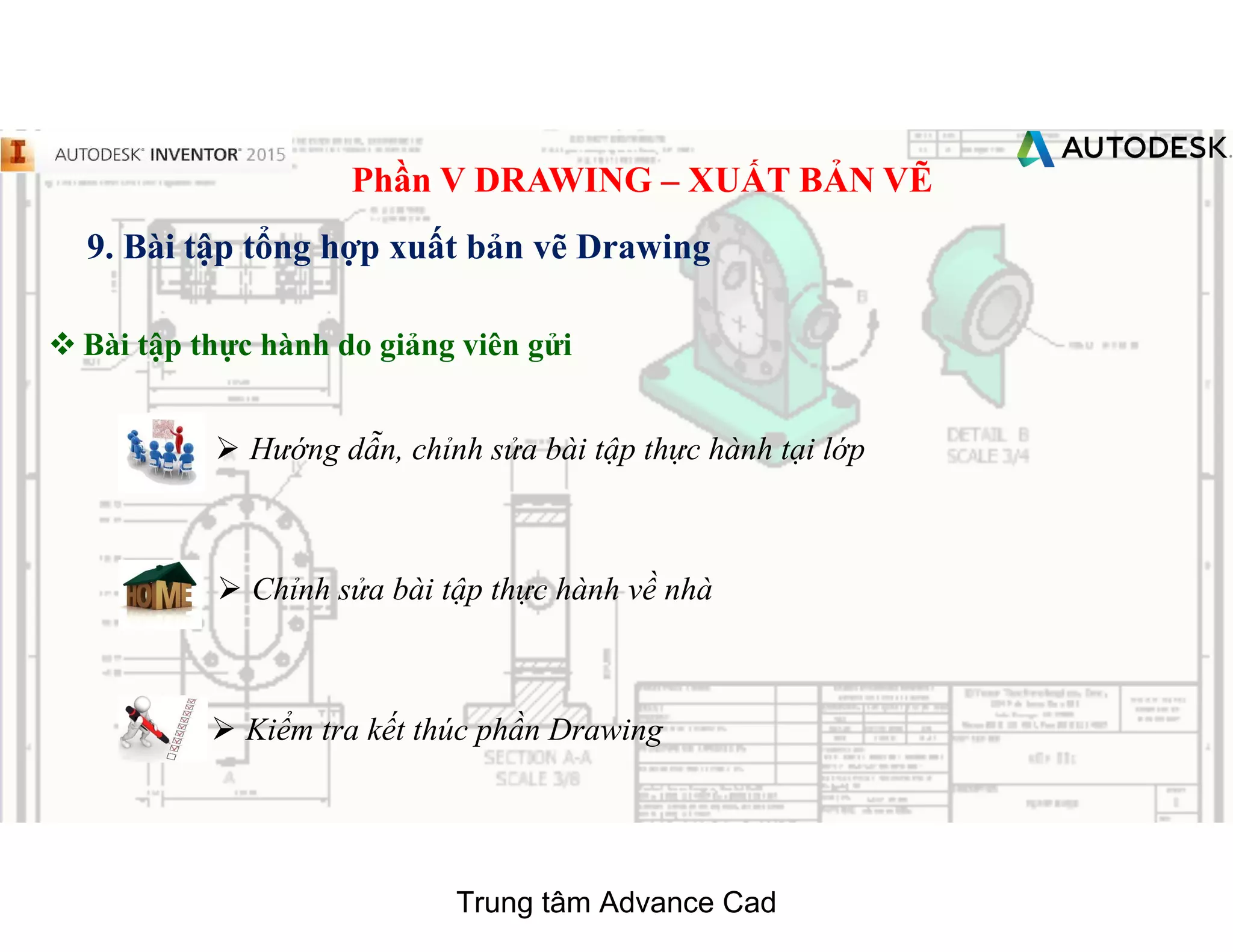Phần V DRAWING – XUẤT BẢN VẼ
9. Bài tập tổng hợp xuất bản vẽ Drawing
 Bài tập thực hành do giảng viên gửi
 Chỉnh sửa bài tập thực hành về nhà
 Hướng dẫn, chỉnh sửa bài tập thực hành tại lớp
 Kiểm tra kết thúc phần Drawing
Trung tâm Advance Cad
 