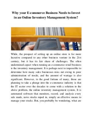 Why your E-commerce Business Needs to Invest
in an Online Inventory Management System?
While, the prospect of setting up an online store is far more
lucrative compared to any other business venture in the 21st
century, but it has its fair share of challenges. The often
undermined aspect when running an e-commerce retail business
is the inventory management. It is perhaps next to impossible to
determine how many sales businesses miss out owing to poor
administration of stocks, and the amount of wastage is also
significant. However, to the good fortune of many, those are
planning to take a plunge into the e-commerce industry is that
the IT sector over the decades to come with a solution to the
above problem, the online inventory management system. It is
automated software that monitors, record, and analysis every
sale made, news stocks roped in, simply an effective means to
manage your stocks. But, you probably be wondering, what are
 