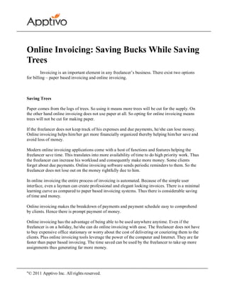 Online Invoicing: Saving Bucks While Saving
Trees
         Invoicing is an important element in any freelancer’s business. There exist two options
for billing – paper based invoicing and online invoicing.



Saving Trees

Paper comes from the logs of trees. So using it means more trees will be cut for the supply. On
the other hand online invoicing does not use paper at all. So opting for online invoicing means
trees will not be cut for making paper.

If the freelancer does not keep track of his expenses and due payments, he/she can lose money.
Online invoicing helps him/her get more financially organized thereby helping him/her save and
avoid loss of money.

Modern online invoicing applications come with a host of functions and features helping the
freelancer save time. This translates into more availability of time to do high priority work. Thus
the freelancer can increase his workload and consequently make more money. Some clients
forget about due payments. Online invoicing software sends periodic reminders to them. So the
freelancer does not lose out on the money rightfully due to him.

In online invoicing the entire process of invoicing is automated. Because of the simple user
interface, even a layman can create professional and elegant looking invoices. There is a minimal
learning curve as compared to paper based invoicing systems. Thus there is considerable saving
of time and money.

Online invoicing makes the breakdown of payments and payment schedule easy to comprehend
by clients. Hence there is prompt payment of money.

Online invoicing has the advantage of being able to be used anywhere anytime. Even if the
freelancer is on a holiday, he/she can do online invoicing with ease. The freelancer does not have
to buy expensive office stationary or worry about the cost of delivering or couriering them to the
clients. Plus online invoicing tools leverage the power of the computer and Internet. They are far
faster than paper based invoicing. The time saved can be used by the freelancer to take up more
assignments thus generating far more money.




"© 2011 Apptivo Inc. All rights reserved.
 