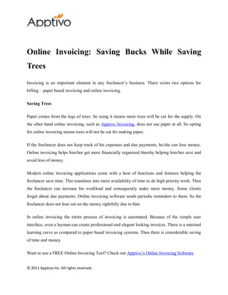 Online Invoicing: Saving Bucks While Saving
Trees
Invoicing is an important element in any freelancer’s business. There exists two options for
billing – paper based invoicing and online invoicing.

Saving Trees

Paper comes from the logs of trees. So using it means more trees will be cut for the supply. On
the other hand online invoicing, such as Apptivo Invoicing, does not use paper at all. So opting
for online invoicing means trees will not be cut for making paper.

If the freelancer does not keep track of his expenses and due payments, he/she can lose money.
Online invoicing helps him/her get more financially organized thereby helping him/her save and
avoid loss of money.

Modern online invoicing applications come with a host of functions and features helping the
freelancer save time. This translates into more availability of time to do high priority work. Thus
the freelancer can increase his workload and consequently make more money. Some clients
forget about due payments. Online invoicing software sends periodic reminders to them. So the
freelancer does not lose out on the money rightfully due to him.

In online invoicing the entire process of invoicing is automated. Because of the simple user
interface, even a layman can create professional and elegant looking invoices. There is a minimal
learning curve as compared to paper based invoicing systems. Thus there is considerable saving
of time and money.

Want to use a FREE Online Invoicing Tool? Check out Apptivo’s Online Invoicing Software


© 2011 Apptivo Inc. All rights reserved.
 