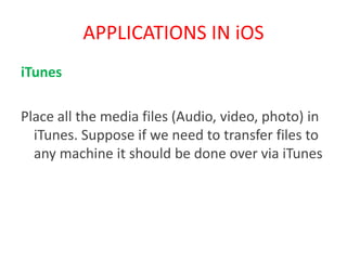 APPLICATIONS IN iOS
iTunes
Place all the media files (Audio, video, photo) in
iTunes. Suppose if we need to transfer files to
any machine it should be done over via iTunes
 