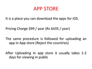 APP STORE
It is a place you can download the apps for iOS.
Pricing Charge $99 / year (Rs 6435 / year)
The same procedure is followed for uploading an
app in App store (Reject the countries)
After Uploading in app store it usually takes 1-2
days for viewing in public
 