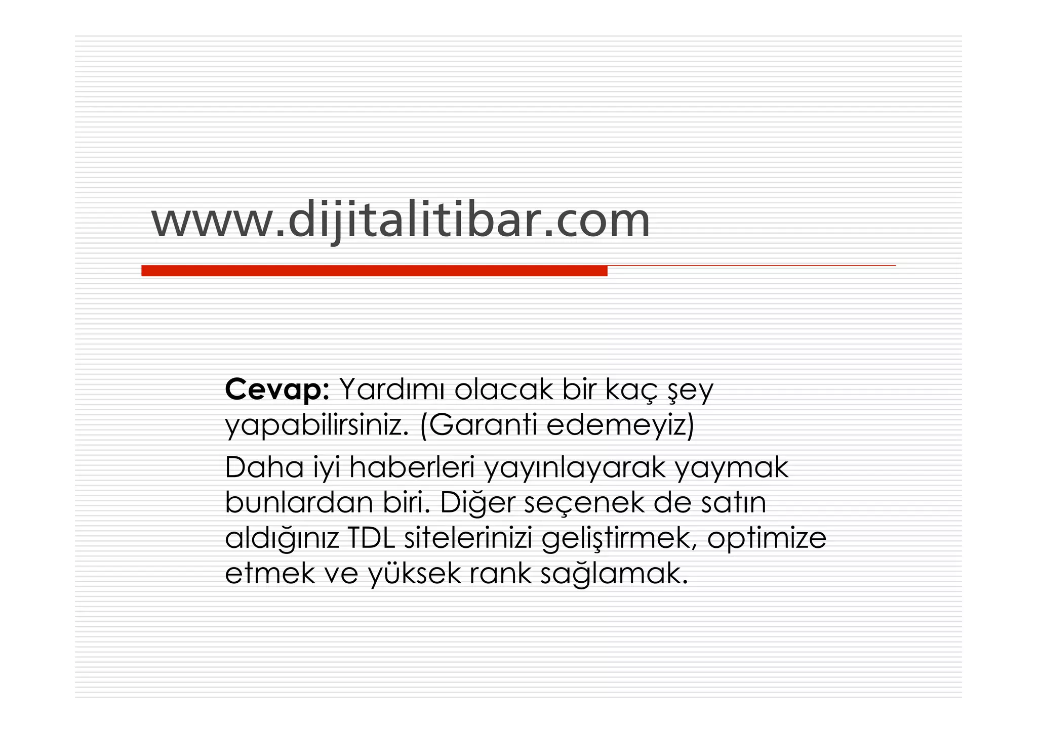 www.dijitalitibar.com


   Cevap: Yardımı olacak bir kaç şey
   yapabilirsiniz. (Garanti edemeyiz)
   Daha iyi haberleri yayınlayarak yaymak
   bunlardan biri. Diğer seçenek de satın
   aldığınız TDL sitelerinizi geliştirmek, optimize
   etmek ve yüksek rank sağlamak.
 
