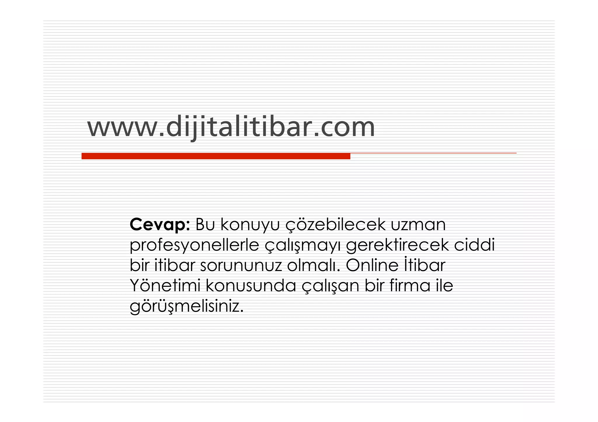 www.dijitalitibar.com


   Cevap: Bu konuyu çözebilecek uzman
   profesyonellerle çalışmayı gerektirecek ciddi
   bir itibar sorununuz olmalı. Online İtibar
   Yönetimi konusunda çalışan bir firma ile
   görüşmelisiniz.
 