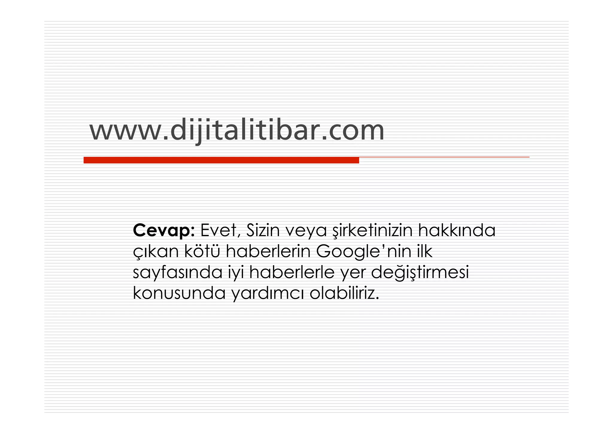 www.dijitalitibar.com


   Cevap: Evet, Sizin veya şirketinizin hakkında
   çıkan kötü haberlerin Google’nin ilk
   sayfasında iyi haberlerle yer değiştirmesi
   konusunda yardımcı olabiliriz.
 