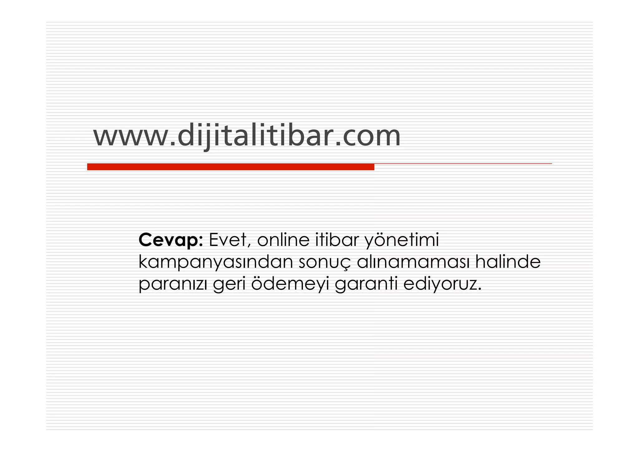 www.dijitalitibar.com


   Cevap: Evet, online itibar yönetimi
   kampanyasından sonuç alınamaması halinde
   paranızı geri ödemeyi garanti ediyoruz.
 