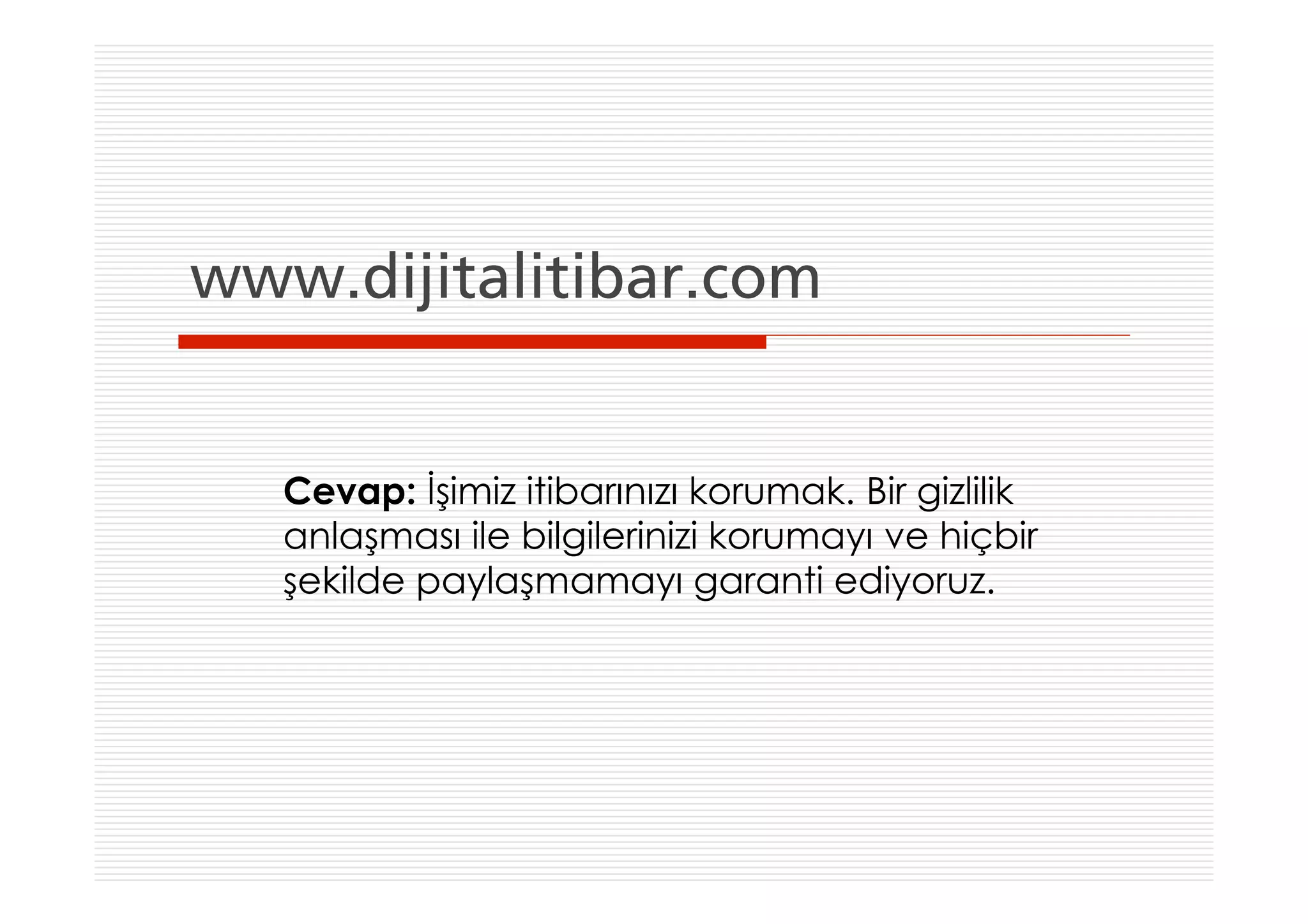 www.dijitalitibar.com


   Cevap: İşimiz itibarınızı korumak. Bir gizlilik
   anlaşması ile bilgilerinizi korumayı ve hiçbir
   şekilde paylaşmamayı garanti ediyoruz.
 