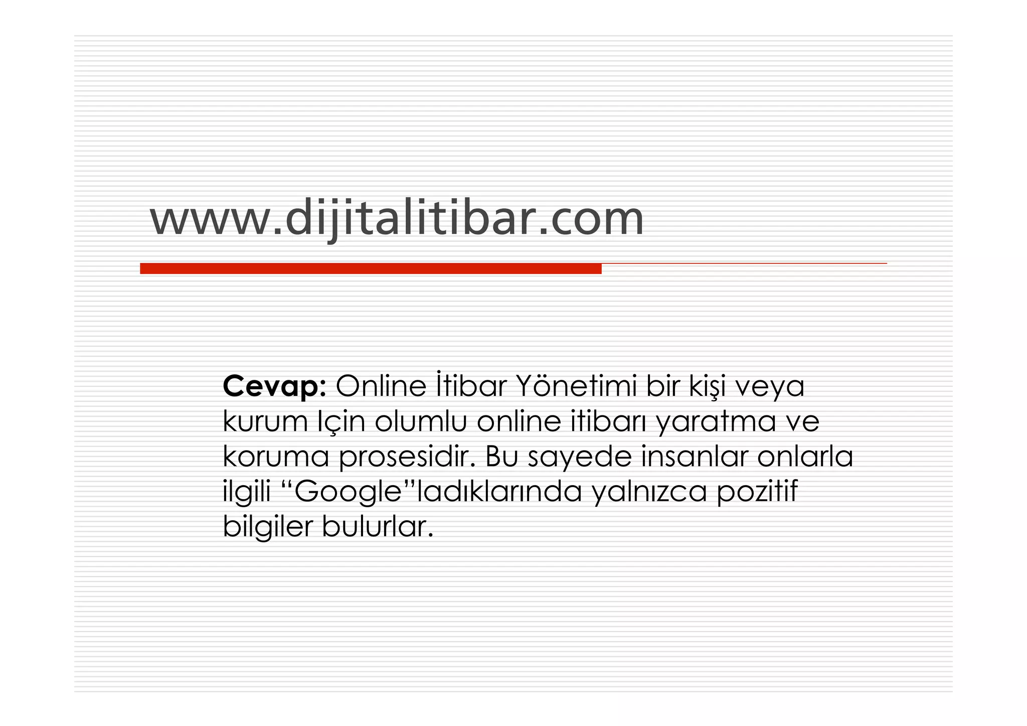 www.dijitalitibar.com


   Cevap: Online İtibar Yönetimi bir kişi veya
   kurum Için olumlu online itibarı yaratma ve
   koruma prosesidir. Bu sayede insanlar onlarla
   ilgili “Google”ladıklarında yalnızca pozitif
   bilgiler bulurlar.
 