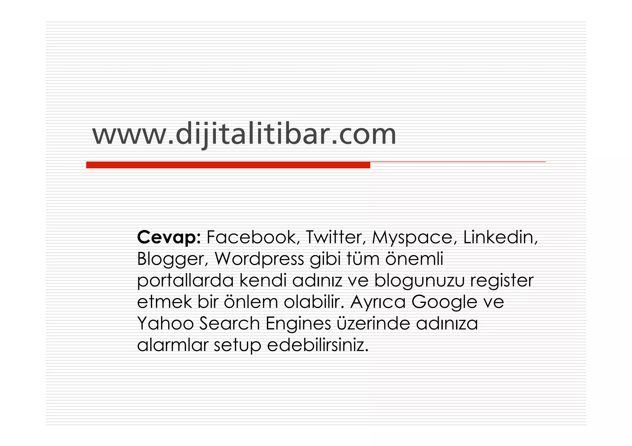 www.dijitalitibar.com


   Cevap: Facebook, Twitter, Myspace, Linkedin,
   Blogger, Wordpress gibi tüm önemli
   portallarda kendi adınız ve blogunuzu register
   etmek bir önlem olabilir. Ayrıca Google ve
   Yahoo Search Engines üzerinde adınıza
   alarmlar setup edebilirsiniz.
 