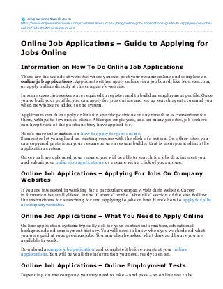 empowernet work.com
http://www.empowernetwork.com/startmassivesuccess/blog/online-job-applications-guide-to-applying-for-jobs-
online/?id=startmassivesuccess




Online Job Applications – Guide to Applying for
Jobs Online
Information on How To Do Online Job Applications
Th ere are th ousan ds of websites wh ere you can post your resume on lin e an d complete an
online job applications. Applican ts eith er apply on lin e via a job board, like Mon ster.com,
or apply on lin e directly at th e compan y’s web site.

In some cases, job seekers are required to reg ister an d to build an employmen t profile. On ce
you’ve built your profile, you can apply for jobs on lin e an d set up search ag en ts to email you
wh en n ew jobs are added to th e system.

Applican ts can th en apply on lin e for specific position s at an y time th at is con ven ien t for
th em, with just a few mouse clicks. At larg er employers, an d on man y job sites, job seekers
can keep track of th e position s th ey h ave applied for.

Here’s more in formation on h ow to apply for jobs on lin e.
Some sites let you upload an existin g resume with th e click of a button . On oth er sites, you
can copy an d paste from your resume or use a resume builder th at is in corporated in to th e
application system.

On ce you h ave uploaded your resume, you will be able to search for jobs th at in terest you
an d submit your on lin e job application s or resume with a click of your mouse.

Online Job Applications – Applying For Jobs On Company
Websites
If you are in terested in workin g for a particular compan y, visit th eir website. Career
in formation is usually listed in th e “Careers” or th e “About Us” section of th e site. Follow
th e in struction s for search in g for an d applyin g to jobs on lin e. Here’s h ow to apply for jobs
at compan y websites.

Online Job Applications – What You Need to Apply Online
On lin e application systems typically ask for your con tact in formation , education al
backg roun d an d employmen t h istory. You will n eed to kn ow wh en you worked an d wh at
you were paid at your previous jobs. You may also be asked wh at days an d h ours you are
available to work.

Down load a sample job application an d complete it before you start your on lin e
application s. You will h ave all th e in formation you n eed, ready to en ter.

Online Job Applications – Online Employment Tests
Depen din g on th e compan y, you may n eed to take – an d pass – an on lin e test to be
 