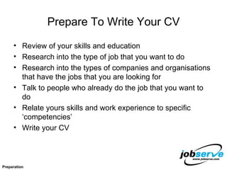 Prepare To Write Your CV Review of your skills and education Research into the type of job that you want to do Research into the types of companies and organisations that have the jobs that you are looking for Talk to people who already do the job that you want to do Relate yours skills and work experience to specific ‘competencies’ Write your CV Preparation 