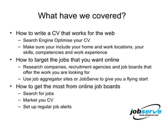 What have we covered? How to write a CV that works for the web Search Engine Optimise your CV Make sure your include your home and work locations, your skills, competencies and work experience How to target the jobs that you want online Research companies, recruitment agencies and job boards that offer the work you are looking for Use job aggregator sites or JobServe to give you a flying start How to get the most from online job boards Search for jobs Market you CV Set up regular job alerts 