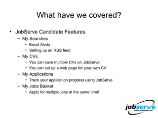 What have we covered? JobServe Candidate Features My Searches Email Alerts Setting up an RSS feed My CVs You can save multiple CVs on JobServe You can set up a web page for your own CV My Applications Track your application progress using JobServe My Jobs Basket Apply for multiple jobs at the same time! 