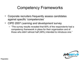 Competency Frameworks Corporate recruiters frequently assess candidates against specific ‘competencies’ CIPD 2007  Learning and development  survey “The survey results revealed that 60% of the respondents had a competency framework in place for their organisation and of those who didn’t almost half (48%) intended to introduce one.” Preparation 