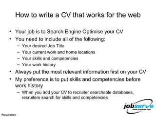 How to write a CV that works for the web Your job is to Search Engine Optimise your CV You need to include all of the following: Your desired Job Title Your current work and home locations Your skills and competencies Your work history Always put the most relevant information first on your CV My preference is to put skills and competencies before work history When you add your CV to recruiter searchable databases,  recruiters search for skills and competencies Preparation 
