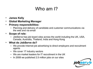 Who am I? James Kelly Global Marketing Manager Primary responsibilities: Planning and delivery of candidate and customer communications via the web and via email Scope of role: JobServe has job board sites across the world including the UK, USA, Canada, Australia, Thailand, India and Hong Kong What do JobServe do? We provide Internet job advertising to direct employers and recruitment agents We cover 17 industry sectors We are market leaders for IT recruitment in the UK In 2008 we published 2.5 million jobs on our sites 