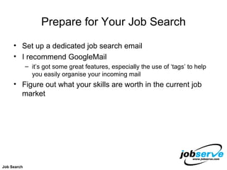 Prepare for Your Job Search Set up a dedicated job search email I recommend GoogleMail  it’s got some great features, especially the use of ‘tags’ to help you easily organise your incoming mail Figure out what your skills are worth in the current job market Job Search 