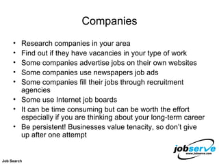 Companies Research companies in your area Find out if they have vacancies in your type of work Some companies advertise jobs on their own websites Some companies use newspapers job ads Some companies fill their jobs through recruitment agencies Some use Internet job boards It can be time consuming but can be worth the effort especially if you are thinking about your long-term career Be persistent! Businesses value tenacity, so don’t give up after one attempt Job Search 