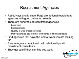 Recruitment Agencies Reed, Hays and Michael Page are national recruitment agencies with good online job search There are hundreds of recruitment agencies Local jobs Specialist jobs Quality of web presence varies Many agencies use Internet job boards to find candidates Find agencies that have the kind of work you are looking for Stay in regular contact and build relationships with recruitment consultants They get paid if they can find you work!  Job Search 