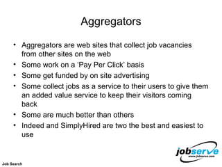 Aggregators Aggregators are web sites that collect job vacancies from other sites on the web Some work on a ‘Pay Per Click’ basis Some get funded by on site advertising Some collect jobs as a service to their users to give them an added value service to keep their visitors coming back Some are much better than others Indeed and SimplyHired are two the best and easiest to use Job Search 