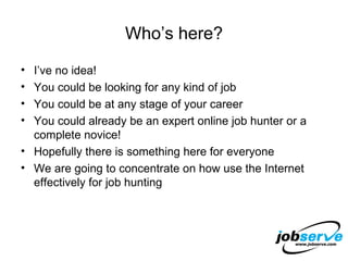 Who’s here? I’ve no idea! You could be looking for any kind of job You could be at any stage of your career You could already be an expert online job hunter or a complete novice! Hopefully there is something here for everyone We are going to concentrate on how use the Internet effectively for job hunting 
