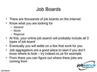 Job Boards There are thousands of job boards on the Internet Know what you are looking for General Niche Regional At first, your online job search will probably include all 3 types of job board Eventually you will settle on a few that work for you Job aggregators are a good place to start if you don’t know where to look – try indeed.co.uk for example From there you can figure out where there jobs are coming from Job Search 