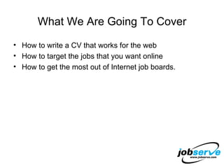 What We Are Going To Cover How to write a CV that works for the web  How to target the jobs that you want online How to get the most out of Internet job boards. 