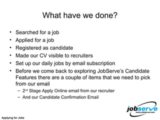 What have we done? Searched for a job Applied for a job Registered as candidate Made our CV visible to recruiters Set up our daily jobs by email subscription  Before we come back to exploring JobServe’s Candidate Features there are a couple of items that we need to pick from our email 2 nd  Stage Apply Online email from our recruiter And our Candidate Confirmation Email Applying for Jobs 
